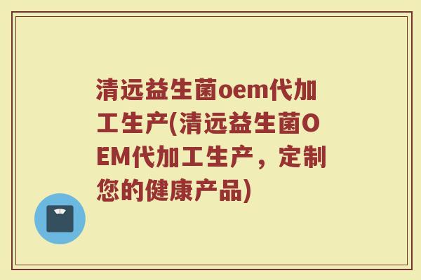 清远益生菌oem代加工生产(清远益生菌OEM代加工生产,定制您的健康产品)