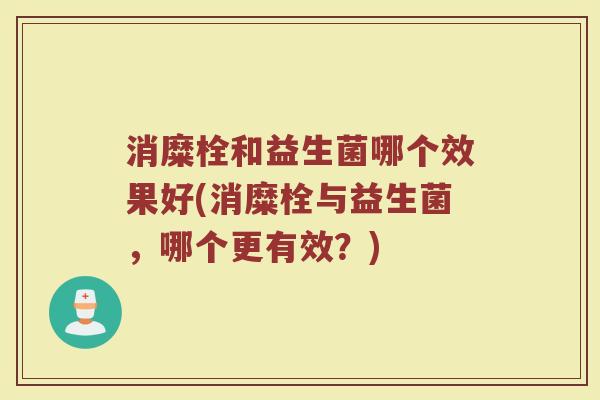 消糜栓和益生菌哪个效果好(消糜栓与益生菌，哪个更有效？)