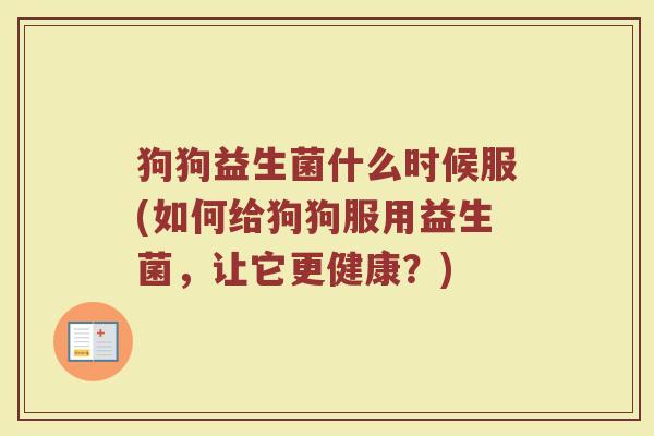 狗狗益生菌什么时候服(如何给狗狗服用益生菌，让它更健康？)