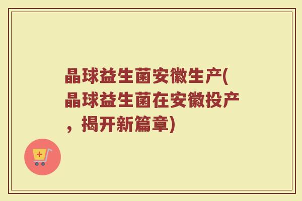 晶球益生菌安徽生产(晶球益生菌在安徽投产，揭开新篇章)