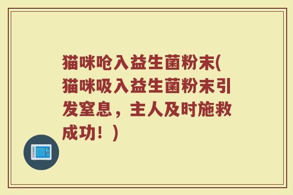 猫咪呛入益生菌粉末(猫咪吸入益生菌粉末引发窒息，主人及时施救成功！)