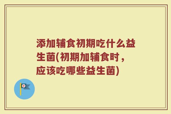 添加辅食初期吃什么益生菌(初期加辅食时，应该吃哪些益生菌)