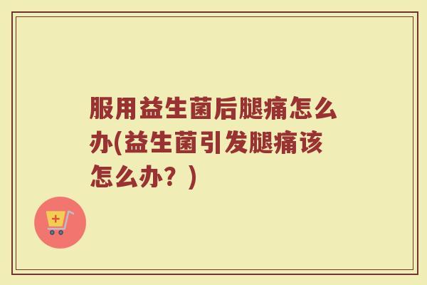 服用益生菌后腿痛怎么办(益生菌引发腿痛该怎么办？)