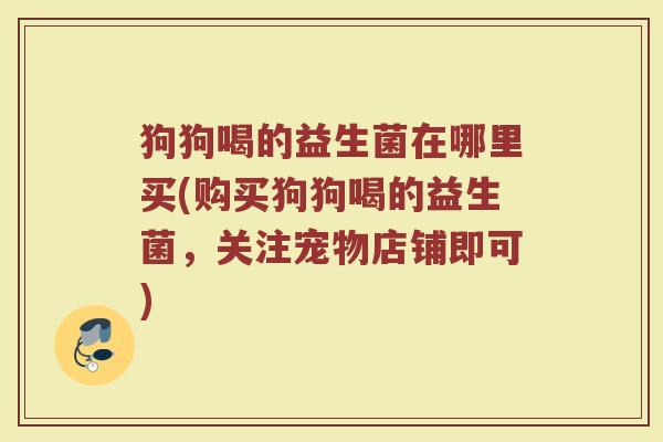 狗狗喝的益生菌在哪里买(购买狗狗喝的益生菌，关注宠物店铺即可)