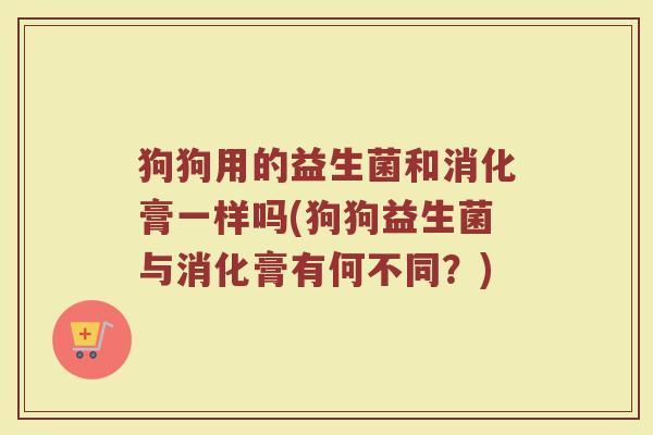 狗狗用的益生菌和消化膏一样吗(狗狗益生菌与消化膏有何不同？)