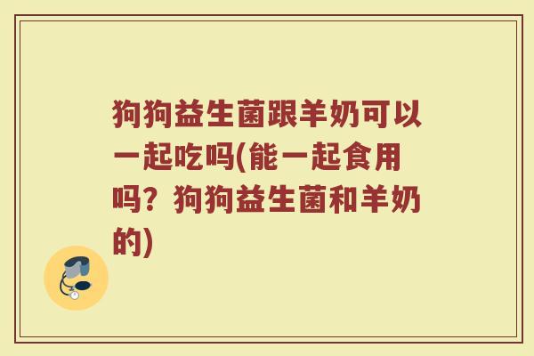 狗狗益生菌跟羊奶可以一起吃吗(能一起食用吗？狗狗益生菌和羊奶的)