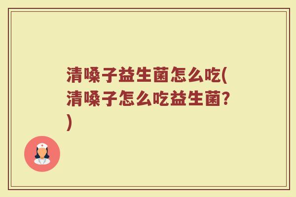 清嗓子益生菌怎么吃(清嗓子怎么吃益生菌？)
