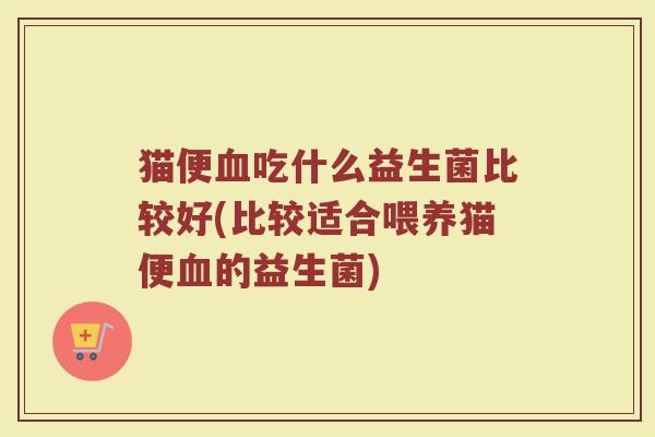 猫便血吃什么益生菌比较好(比较适合喂养猫便血的益生菌)