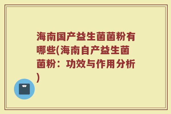 海南国产益生菌菌粉有哪些(海南自产益生菌菌粉:功效与作用分析)