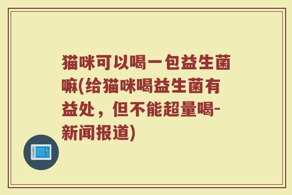 猫咪可以喝一包益生菌嘛(给猫咪喝益生菌有益处，但不能超量喝-新闻报道)