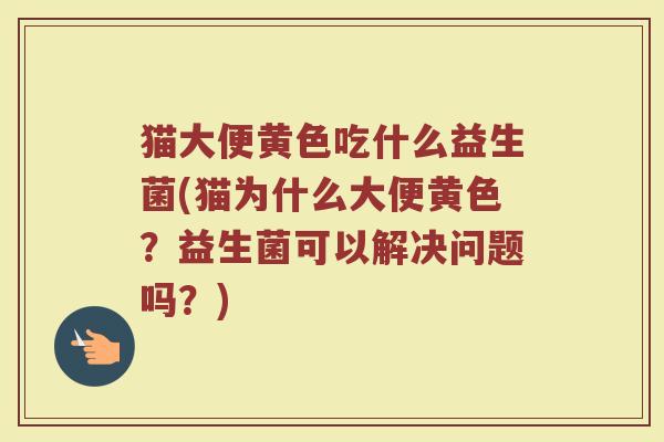 猫大便黄色吃什么益生菌(猫为什么大便黄色？益生菌可以解决问题吗？)