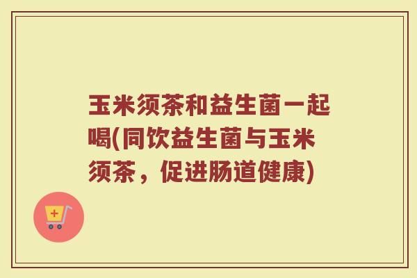 玉米须茶和益生菌一起喝(同饮益生菌与玉米须茶，促进肠道健康)