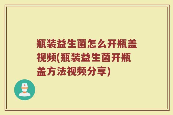瓶装益生菌怎么开瓶盖视频(瓶装益生菌开瓶盖方法视频分享)