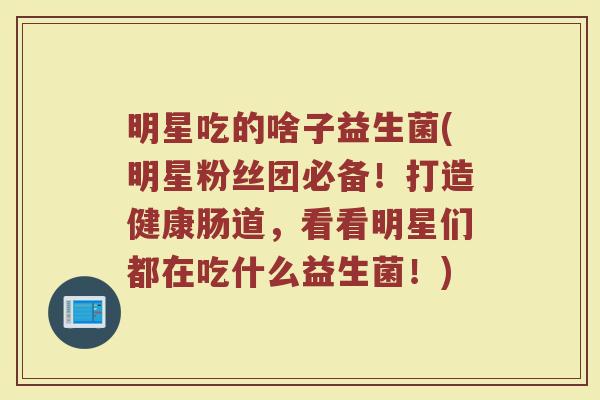 明星吃的啥子益生菌(明星粉丝团必备！打造健康肠道，看看明星们都在吃什么益生菌！)