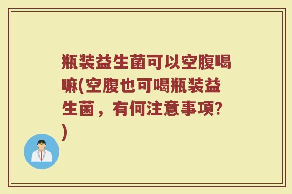 瓶装益生菌可以空腹喝嘛(空腹也可喝瓶装益生菌,有何注意事项?) 瓶装益生菌可以空腹喝嘛(空腹也可喝瓶装益生菌,有何注意事项?)