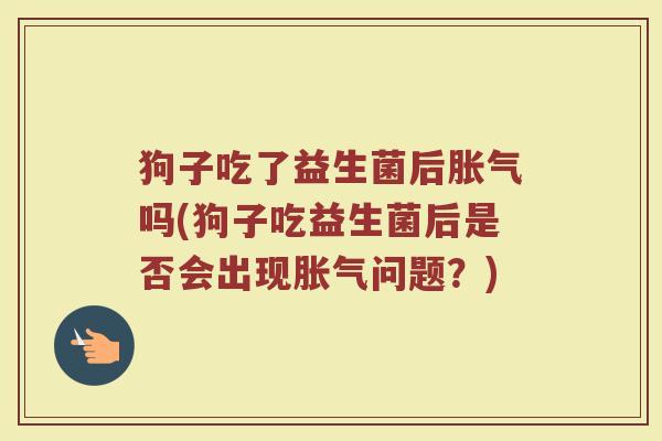 狗子吃了益生菌后胀气吗(狗子吃益生菌后是否会出现胀气问题？)