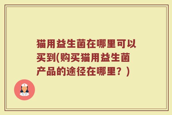 猫用益生菌在哪里可以买到(购买猫用益生菌产品的途径在哪里？)
