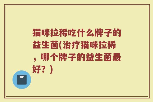 猫咪拉稀吃什么牌子的益生菌(治疗猫咪拉稀,哪个牌子的益生菌最好?)