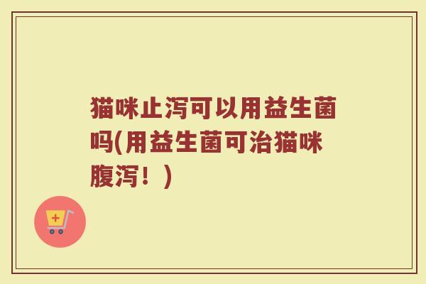 猫咪止泻可以用益生菌吗(用益生菌可治猫咪腹泻！)