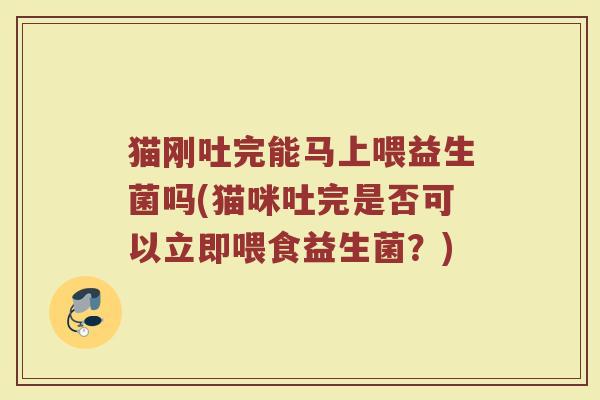 猫刚吐完能马上喂益生菌吗(猫咪吐完是否可以立即喂食益生菌？)