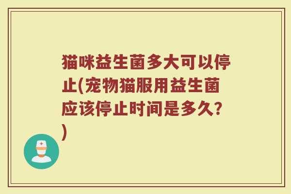 猫咪益生菌多大可以停止(宠物猫服用益生菌应该停止时间是多久？)