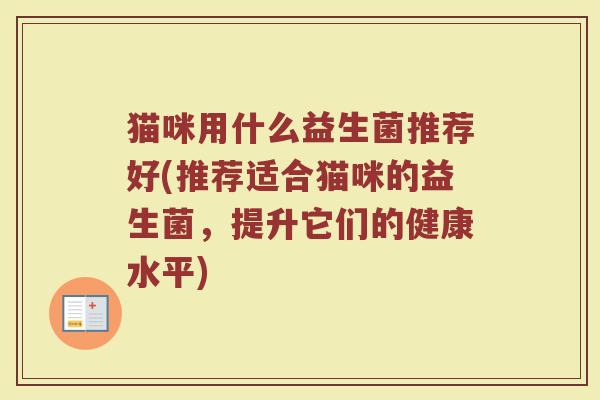 猫咪用什么益生菌推荐好(推荐适合猫咪的益生菌，提升它们的健康水平)