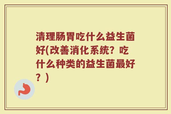 清理肠胃吃什么益生菌好(改善消化系统？吃什么种类的益生菌最好？)
