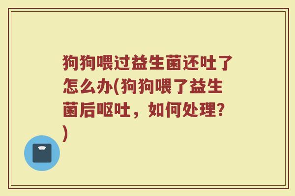 狗狗喂过益生菌还吐了怎么办(狗狗喂了益生菌后呕吐，如何处理？)