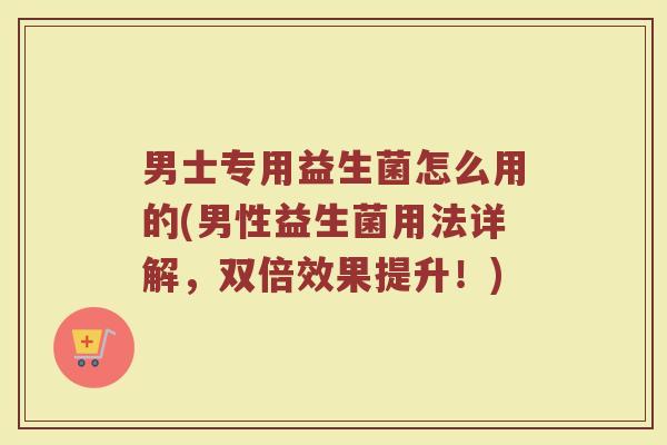 男士专用益生菌怎么用的(男性益生菌用法详解,双倍效果提升!) 男士专用益生菌怎么用的(男性益生菌用法详解,双倍效果提升!)