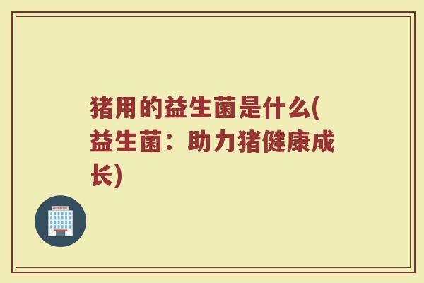猪用的益生菌是什么(益生菌:助力猪健康成长)