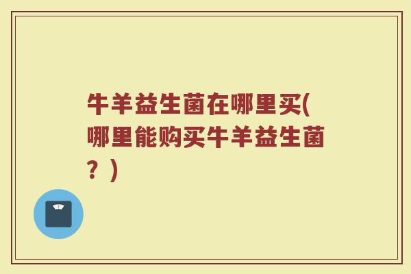 牛羊益生菌在哪里买(哪里能购买牛羊益生菌？)