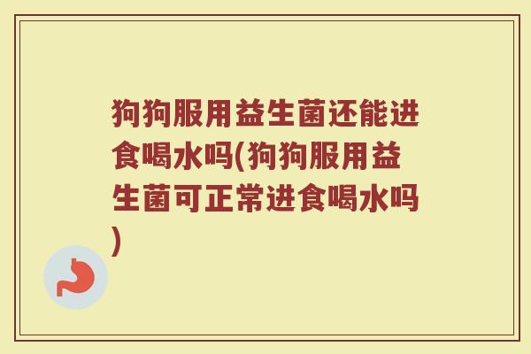 狗狗服用益生菌还能进食喝水吗(狗狗服用益生菌可正常进食喝水吗)