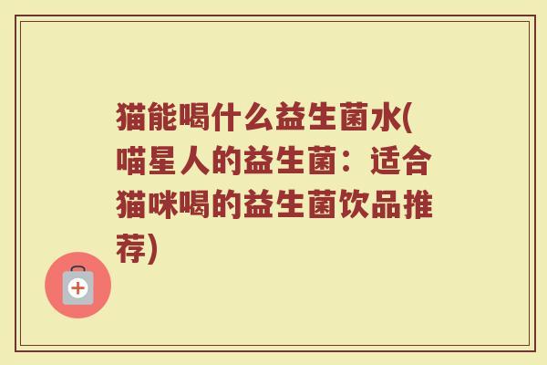猫能喝什么益生菌水(喵星人的益生菌：适合猫咪喝的益生菌饮品推荐)