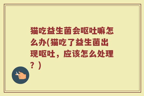猫吃益生菌会呕吐嘛怎么办(猫吃了益生菌出现呕吐,应该怎么处理?)