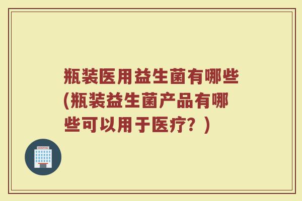 瓶装医用益生菌有哪些(瓶装益生菌产品有哪些可以用于医疗?)