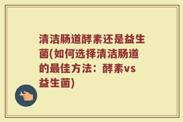 清洁肠道酵素还是益生菌(如何选择清洁肠道的最佳方法：酵素vs益生菌)