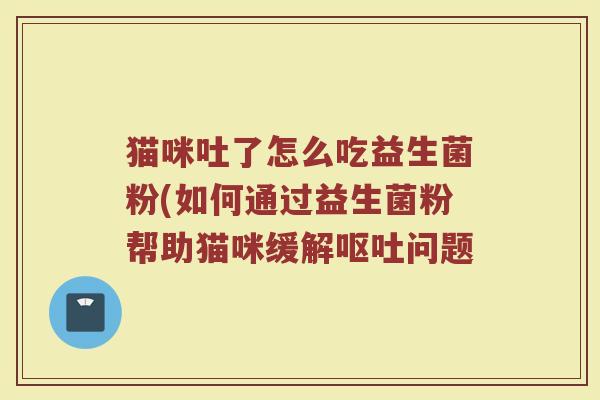 猫咪吐了怎么吃益生菌粉(如何通过益生菌粉帮助猫咪缓解呕吐问题