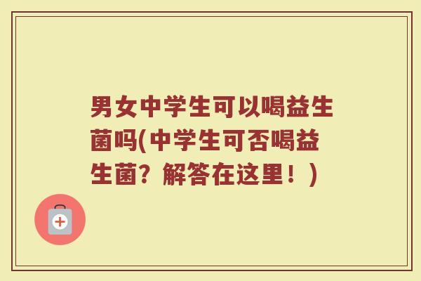 男女中学生可以喝益生菌吗(中学生可否喝益生菌？解答在这里！)