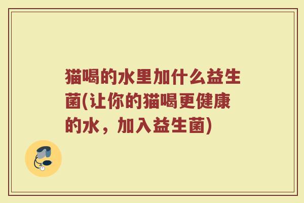 猫喝的水里加什么益生菌(让你的猫喝更健康的水，加入益生菌)