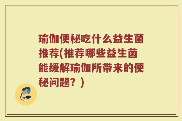 瑜伽便秘吃什么益生菌推荐(推荐哪些益生菌能缓解瑜伽所带来的便秘问题？)