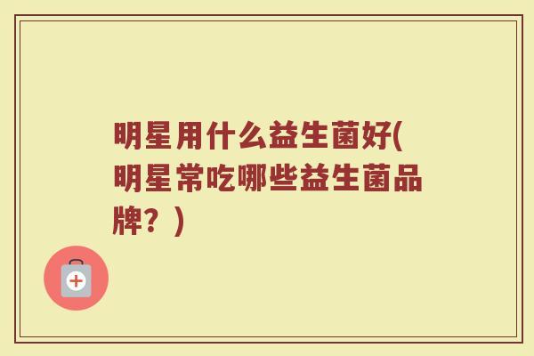 明星用什么益生菌好(明星常吃哪些益生菌品牌？)