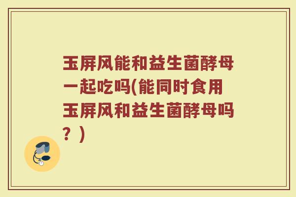 玉屏风能和益生菌酵母一起吃吗(能同时食用玉屏风和益生菌酵母吗？)