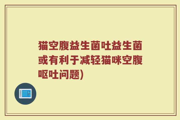 猫空腹益生菌吐益生菌或有利于减轻猫咪空腹呕吐问题)