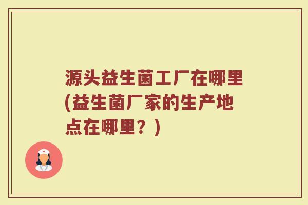 源头益生菌工厂在哪里(益生菌厂家的生产地点在哪里？)