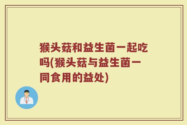 猴头菇和益生菌一起吃吗(猴头菇与益生菌一同食用的益处)