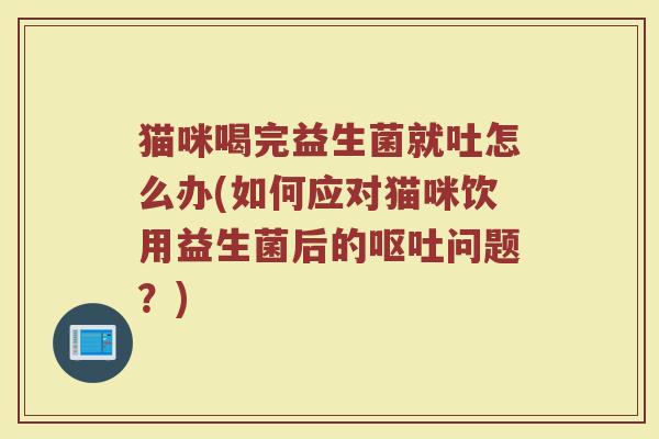 猫咪喝完益生菌就吐怎么办(如何应对猫咪饮用益生菌后的呕吐问题？)