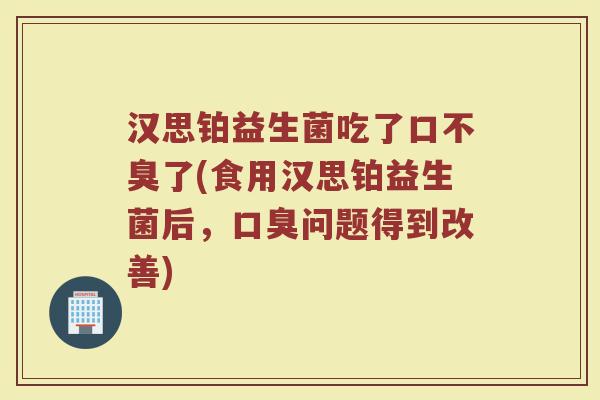 汉思铂益生菌吃了口不臭了(食用汉思铂益生菌后,口臭问题得到改善)