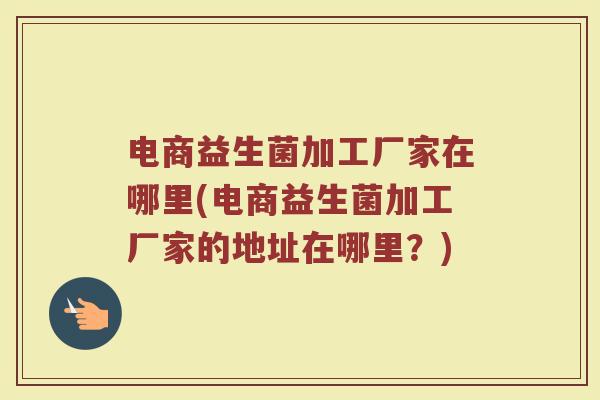 电商益生菌加工厂家在哪里(电商益生菌加工厂家的地址在哪里？)