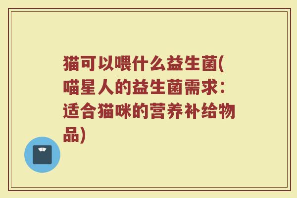 猫可以喂什么益生菌(喵星人的益生菌需求：适合猫咪的营养补给物品)