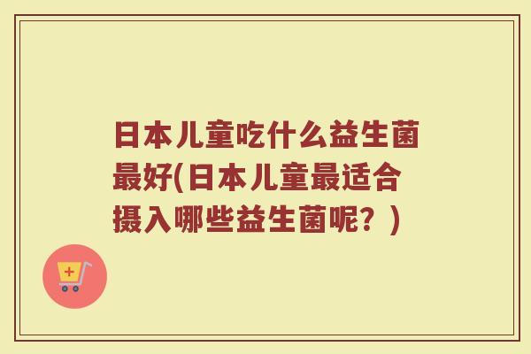 日本儿童吃什么益生菌最好(日本儿童最适合摄入哪些益生菌呢？)